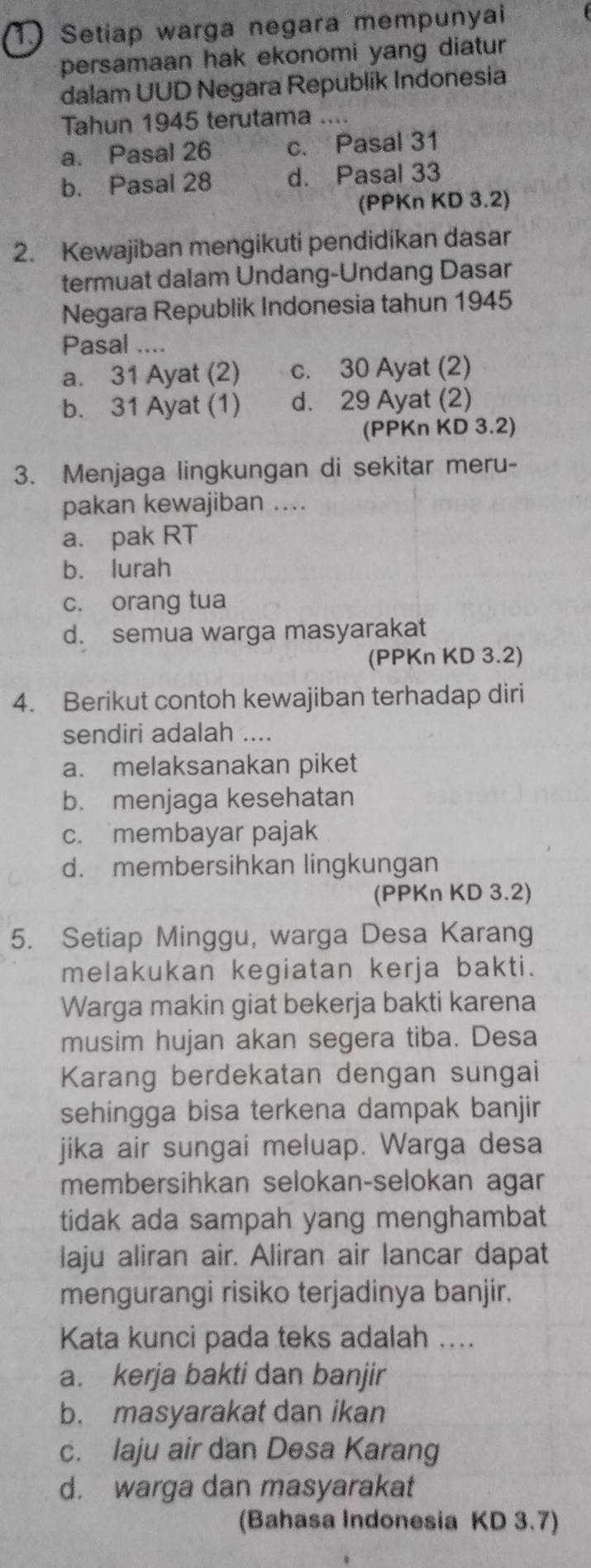 Setiap warga negara mempunyai
persamaan hak ekonomi yang diatur
dalam UUD Negara Republik Indonesia
Tahun 1945 terutama ....
a. Pasal 26 c. Pasal 31
b. Pasal 28 d. Pasal 33
(PPKn KD 3.2)
2. Kewajiban mengikuti pendidikan dasar
termuat dalam Undang-Undang Dasar
Negara Republik Indonesia tahun 1945
Pasal ....
a. 31 Ayat (2) c. 30 Ayat (2)
b. 31 Ayat (1) d. 29 Ayat (2)
(PPKn KD 3.2)
3. Menjaga lingkungan di sekitar meru-
pakan kewajiban ..
a. pak RT
b. lurah
c. orang tua
d. semua warga masyarakat
(PPKn KD 3.2)
4. Berikut contoh kewajiban terhadap diri
sendiri adalah ....
a. melaksanakan piket
b. menjaga kesehatan
c. membayar pajak
d. membersihkan lingkungan
(PPKn KD 3.2)
5. Setiap Minggu, warga Desa Karang
melakukan kegiatan kerja bakti.
Warga makin giat bekerja bakti karena
musim hujan akan segera tiba. Desa
Karang berdekatan dengan sungai
sehingga bisa terkena dampak banjir
jika air sungai meluap. Warga desa
membersihkan selokan-selokan agar
tidak ada sampah yang menghambat
laju aliran air. Aliran air lancar dapat
mengurangi risiko terjadinya banjir.
Kata kunci pada teks adalah ....
a. kerja bakti dan banjir
b. masyarakat dan ikan
c. laju air dan Desa Karang
d. warga dan masyarakat
(Bahasa Indonesia KD 3.7)