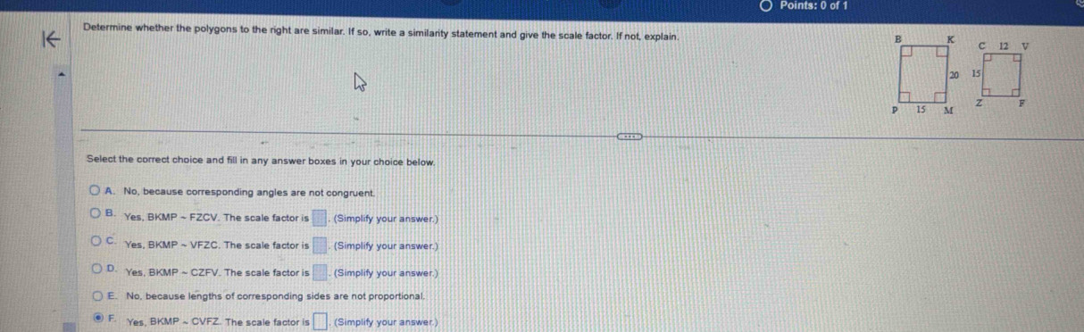 Determine whether the polygons to the right are similar. If so, write a similarity statement and give the scale factor. If not, explain. 

Select the correct choice and fill in any answer boxes in your choice below.
A. No, because corresponding angles are not congruent.
B. Ys BKMF. The scale factor is □. (Simplify your answer.)
C. Yes, BKMP sim VFZC The scale factor is □ (Simplify your answer.)
D. Yes. BKM sim CZFV V. The scale factor is □ (Simplify your answer.)
E. No, because lengths of corresponding sides are not proportional.
F. Yes, BKMPsim CVFZ The scale factor is □. (Simplify your answer.)
