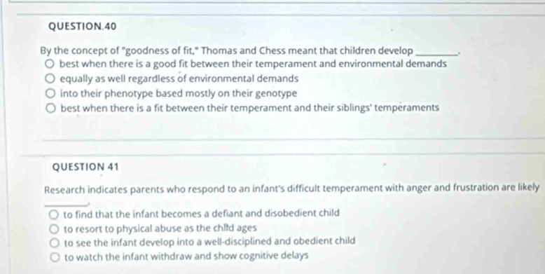 QUESTION.40
By the concept of "goodness of fit," Thomas and Chess meant that children develop_
best when there is a good fit between their temperament and environmental demands
equally as well regardless of environmental demands
into their phenotype based mostly on their genotype
best when there is a fit between their temperament and their siblings' temperaments
QUESTION 41
Research indicates parents who respond to an infant's difficult temperament with anger and frustration are likely
to find that the infant becomes a defiant and disobedient child
to resort to physical abuse as the child ages
to see the infant develop into a well-disciplined and obedient child
to watch the infant withdraw and show cognitive delays