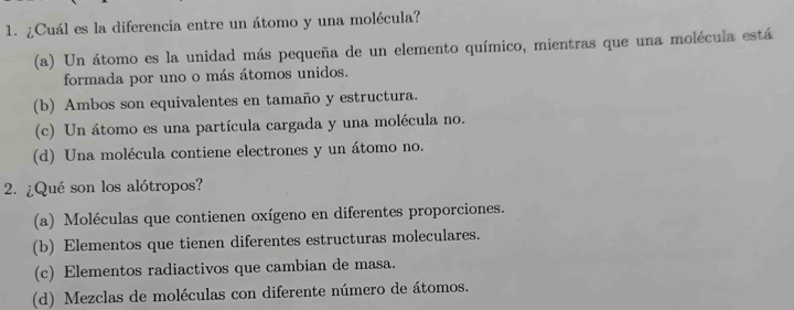 ¿Cuál es la diferencia entre un átomo y una molécula?
(a) Un átomo es la unidad más pequeña de un elemento químico, mientras que una molécula está
formada por uno o más átomos unidos.
(b) Ambos son equivalentes en tamaño y estructura.
(c) Un átomo es una partícula cargada y una molécula no.
(d) Una molécula contiene electrones y un átomo no.
2. ¿Qué son los alótropos?
(a) Moléculas que contienen oxígeno en diferentes proporciones.
(b) Elementos que tienen diferentes estructuras moleculares.
(c) Elementos radiactivos que cambian de masa.
(d) Mezclas de moléculas con diferente número de átomos.