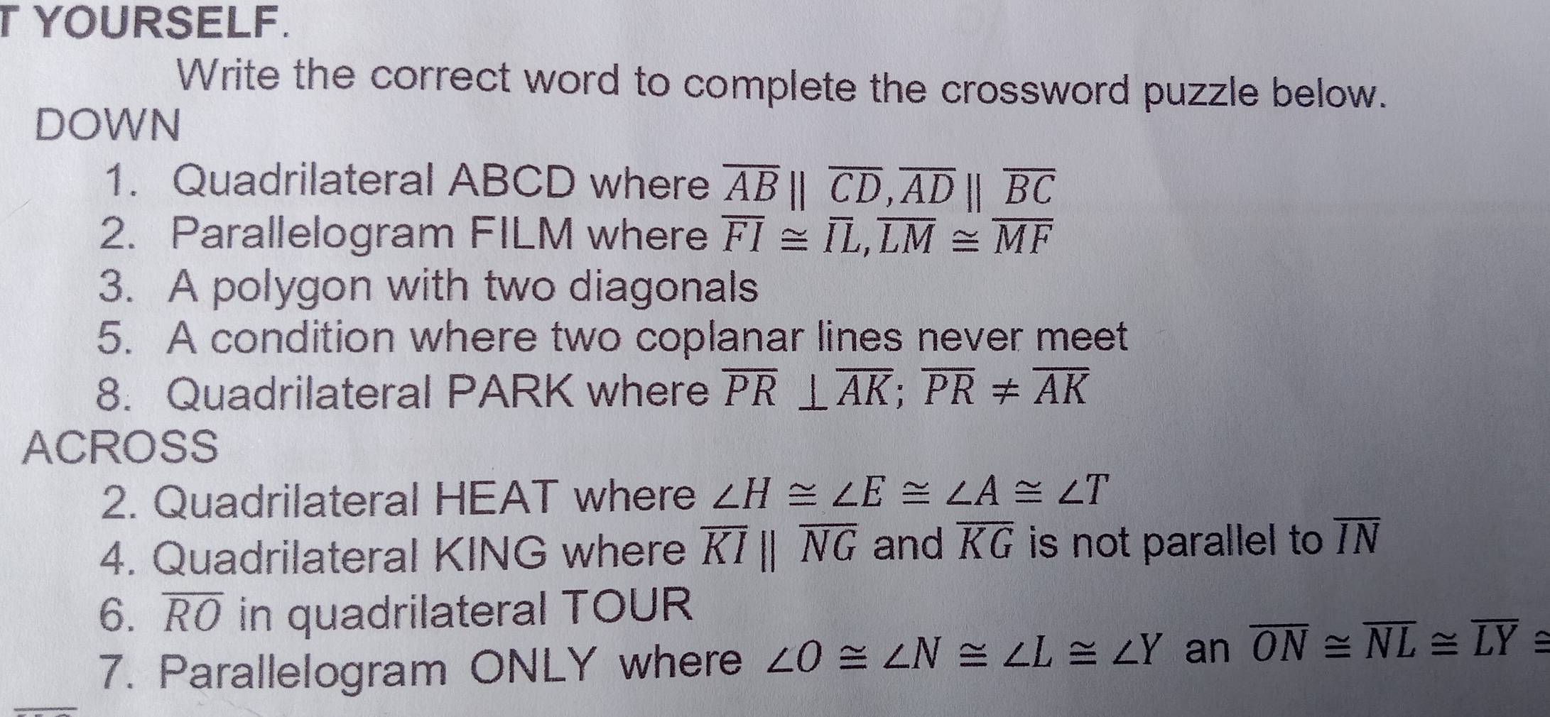 YOURSELF. 
Write the correct word to complete the crossword puzzle below. 
DOWN 
1. Quadrilateral ABCD where overline AB||overline CD, overline AD||overline BC
2. Parallelogram FILM where overline FI≌ overline IL, overline LM≌ overline MF
3. A polygon with two diagonals 
5. A condition where two coplanar lines never meet 
8. Quadrilateral PARK where overline PR⊥ overline AK; overline PR!= overline AK
ACROSS 
2. Quadrilateral HEAT where ∠ H≌ ∠ E≌ ∠ A≌ ∠ T
4. Quadrilateral KING where overline KIparallel overline NG and overline KG is not parallel to overline IN
6. overline RO in quadrilateral TOUR
_ 
7. Parallelogram ONLY where ∠ O≌ ∠ N≌ ∠ L≌ ∠ Y an overline ON≌ overline NL≌ overline LY≌