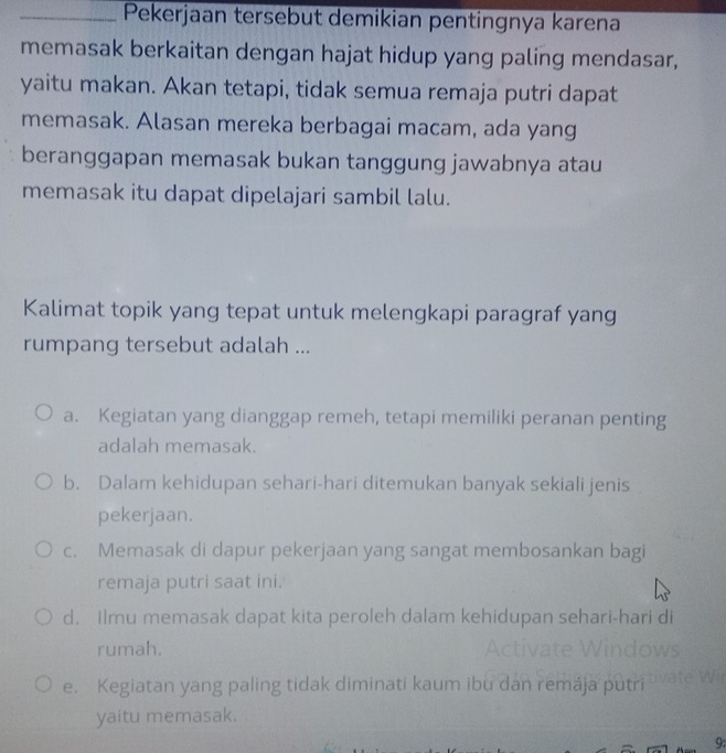 Pekerjaan tersebut demikian pentingnya karena
memasak berkaitan dengan hajat hidup yang paling mendasar,
yaitu makan. Akan tetapi, tidak semua remaja putri dapat
memasak. Alasan mereka berbagai macam, ada yang
beranggapan memasak bukan tanggung jawabnya atau
memasak itu dapat dipelajari sambil lalu.
Kalimat topik yang tepat untuk melengkapi paragraf yang
rumpang tersebut adalah ...
a. Kegiatan yang dianggap remeh, tetapi memiliki peranan penting
adalah memasak.
b. Dalam kehidupan sehari-hari ditemukan banyak sekiali jenis
pekerjaan.
c. Memasak di dapur pekerjaan yang sangat membosankan bagi
remaja putri saat ini.
d. Ilmu memasak dapat kita peroleh dalam kehidupan sehari-hari di
rumah.
e. Kegiatan yang paling tidak diminati kaum ibu dan remája putri
yaitu memasak.
9: