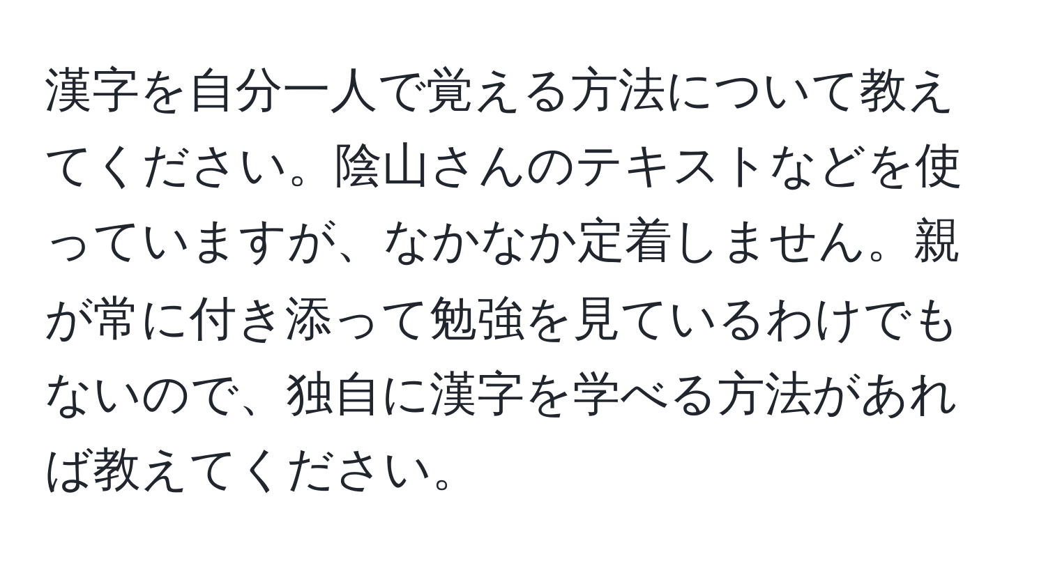 漢字を自分一人で覚える方法について教えてください。陰山さんのテキストなどを使っていますが、なかなか定着しません。親が常に付き添って勉強を見ているわけでもないので、独自に漢字を学べる方法があれば教えてください。