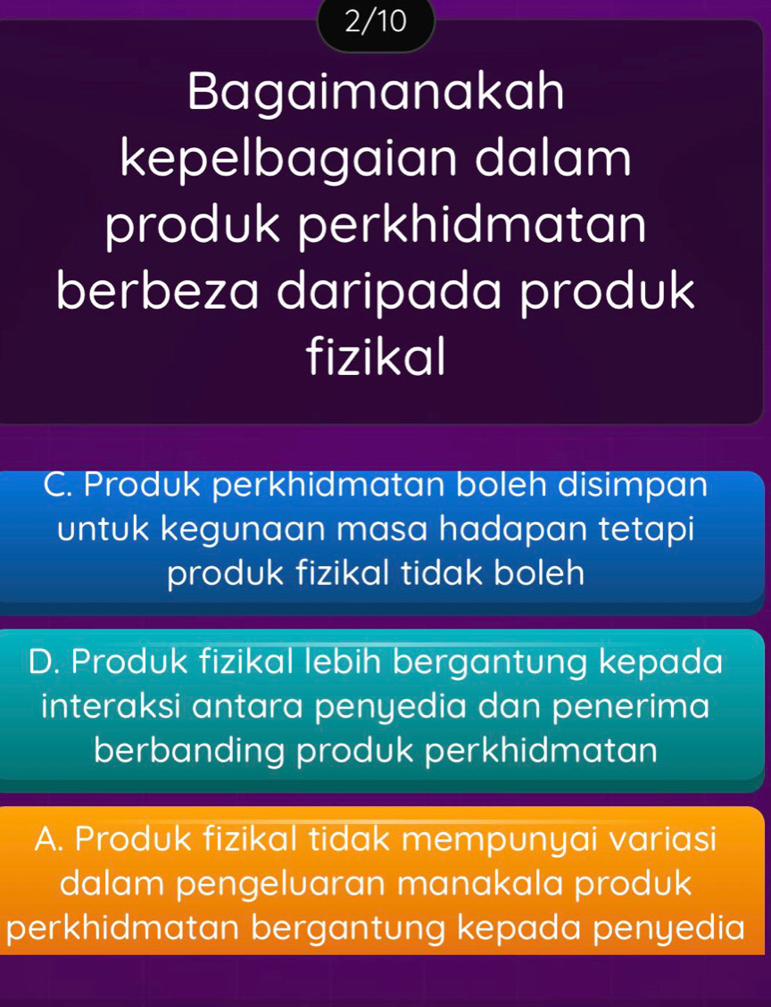 2/10
Bagaimanakah
kepelbagaian dalam
produk perkhidmatan
berbeza daripada produk
fizikal
C. Produk perkhidmatan boleh disimpan
untuk kegunaan masa hadapan tetapi
produk fizikal tidak boleh
D. Produk fizikal lebih bergantung kepada
interaksi antara penyedia dan penerima
berbanding produk perkhidmatan
A. Produk fizikal tidak mempunyai variasi
dalam pengeluaran manakala produk
perkhidmatan bergantung kepada penyedia