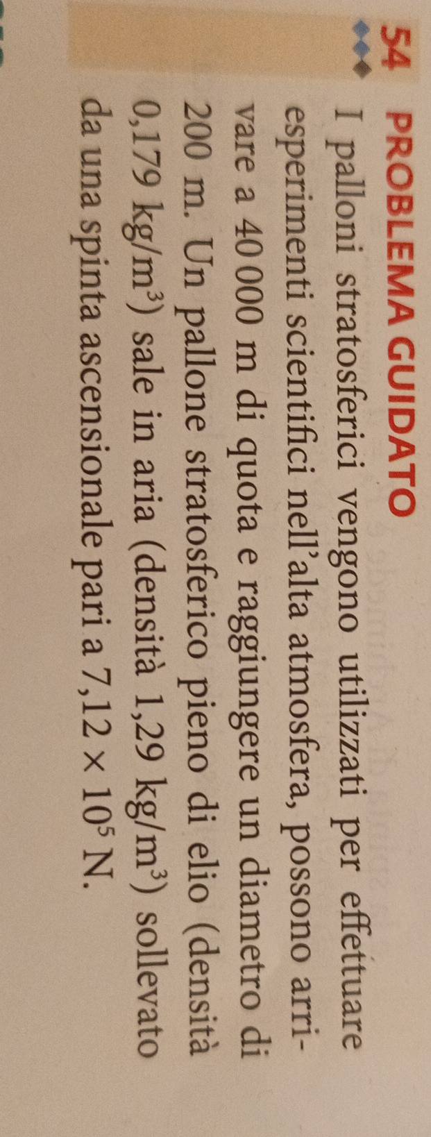PROBLEMA GUIDATO 
I palloni stratosferici vengono utilizzati per effettuare 
esperimenti scientifici nell’alta atmosfera, possono arri- 
vare a 40 000 m di quota e raggiungere un diametro di
200 m. Un pallone stratosferico pieno di elio (densità
0,179kg/m^3) sale in aria (densità 1,29kg/m^3) sollevato 
da una spinta ascensionale pari a 7,12* 10^5N.