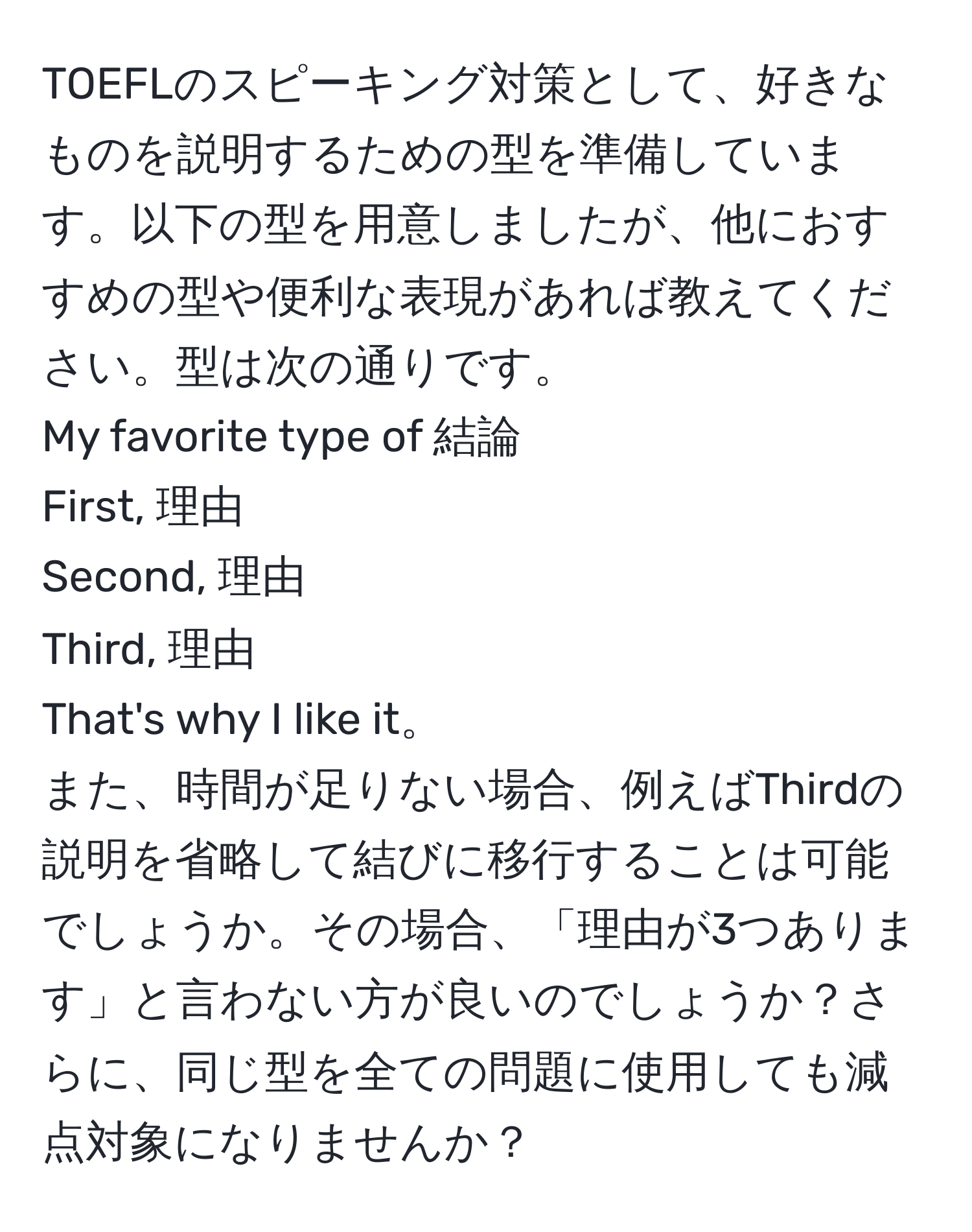 TOEFLのスピーキング対策として、好きなものを説明するための型を準備しています。以下の型を用意しましたが、他におすすめの型や便利な表現があれば教えてください。型は次の通りです。  
My favorite type of 結論  
First, 理由  
Second, 理由  
Third, 理由  
That's why I like it。  
また、時間が足りない場合、例えばThirdの説明を省略して結びに移行することは可能でしょうか。その場合、「理由が3つあります」と言わない方が良いのでしょうか？さらに、同じ型を全ての問題に使用しても減点対象になりませんか？