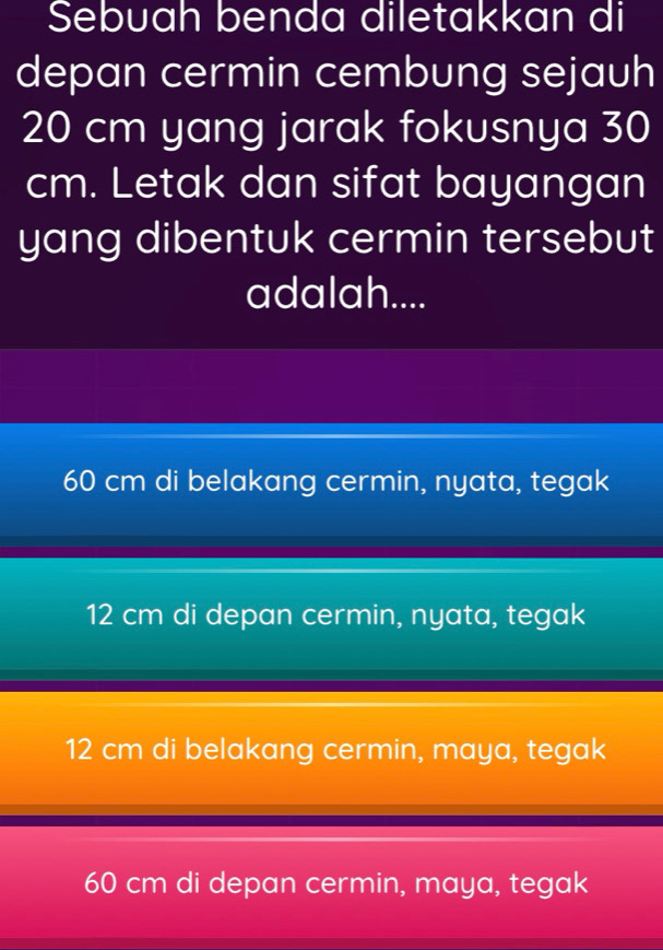 Sebuah benda diletakkan di
depan cermin cembung sejauh
20 cm yang jarak fokusnya 30
cm. Letak dan sifat bayangan
yang dibentuk cermin tersebut
adalah....
60 cm di belakang cermin, nyata, tegak
12 cm di depan cermin, nyata, tegak
12 cm di belakang cermin, maya, tegak
60 cm di depan cermin, maya, tegak