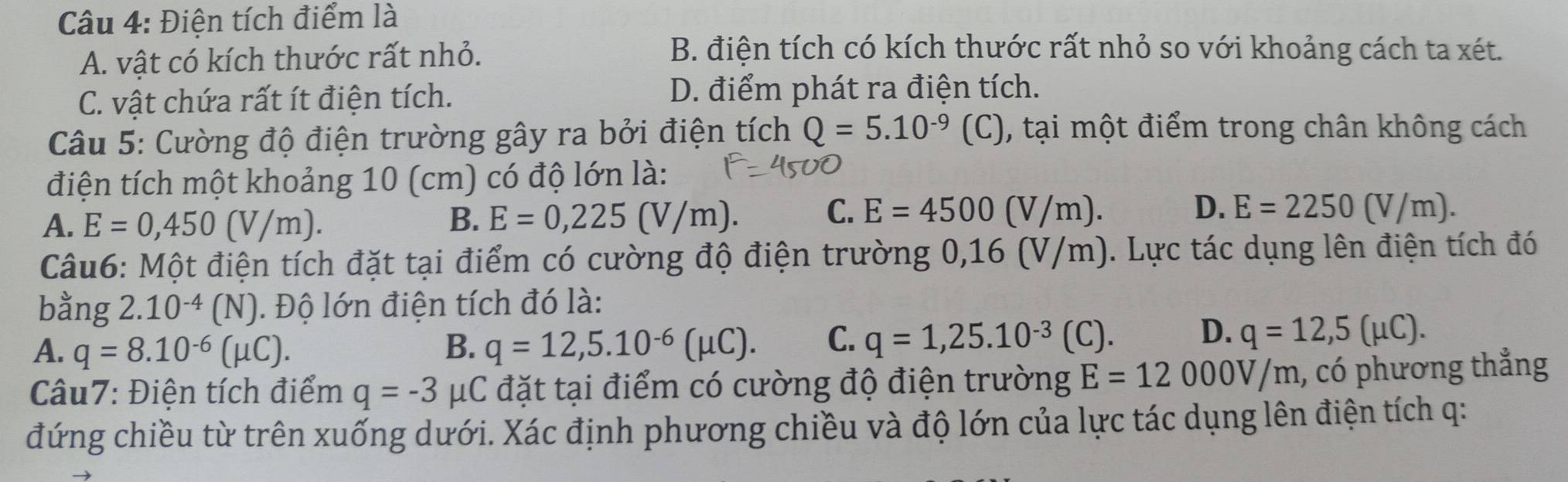 Điện tích điểm là
A. vật có kích thước rất nhỏ.
B. điện tích có kích thước rất nhỏ so với khoảng cách ta xét.
C. vật chứa rất ít điện tích. D. điểm phát ra điện tích.
Câu 5: Cường độ điện trường gây ra bởi điện tích Q=5.10^(-9)(C) , tại một điểm trong chân không cách
điện tích một khoảng 10 (cm) có độ lớn là:
C.
A. E=0,450(V/m). B. E=0, 225(V/m). E=4500(V/m).
D. E=2250(V/m). 
Câu6: Một điện tích đặt tại điểm có cường độ điện trường 0,16 (V/m). Lực tác dụng lên điện tích đó
bằng 2.10^(-4)(N). Độ lớn điện tích đó là:
A. q=8.10^(-6)(mu C). B. q=12,5.10^(-6)(mu C). C. q=1,25.10^(-3)(C). D. q=12,5(mu C). 
Câu7: Điện tích điểm q=-3 μC đặt tại điểm có cường độ điện trường E=12000V/m , có phương thẳng
đứng chiều từ trên xuống dưới. Xác định phương chiều và độ lớn của lực tác dụng lên điện tích q :