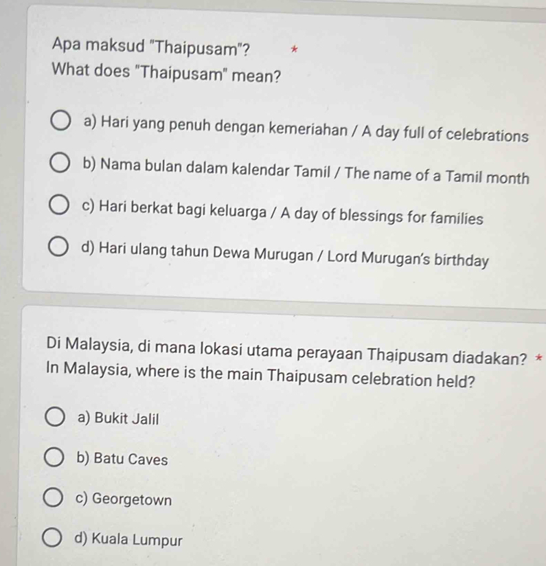 Apa maksud "Thaipusam"? *
What does "Thaipusam" mean?
a) Hari yang penuh dengan kemeriahan / A day full of celebrations
b) Nama bulan dalam kalendar Tamil / The name of a Tamil month
c) Hari berkat bagi keluarga / A day of blessings for families
d) Hari ulang tahun Dewa Murugan / Lord Murugan's birthday
Di Malaysia, di mana lokasi utama perayaan Thaipusam diadakan? *
In Malaysia, where is the main Thaipusam celebration held?
a) Bukit Jalil
b) Batu Caves
c) Georgetown
d) Kuala Lumpur