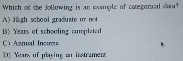 Which of the following is an example of categorical data?
A) High school graduate or not
B) Years of schooling completed
C) Annual Income
D) Years of playing an instrument