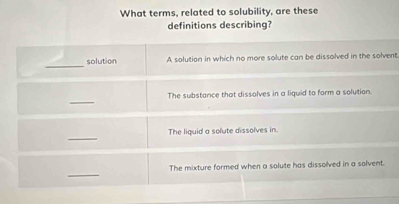 What terms, related to solubility, are these
definitions describing?
_
solution A solution in which no more solute can be dissolved in the solvent.
_
The substance that dissolves in a liquid to form a solution.
_
The liquid a solute dissolves in.
_
The mixture formed when a solute has dissolved in a solvent.