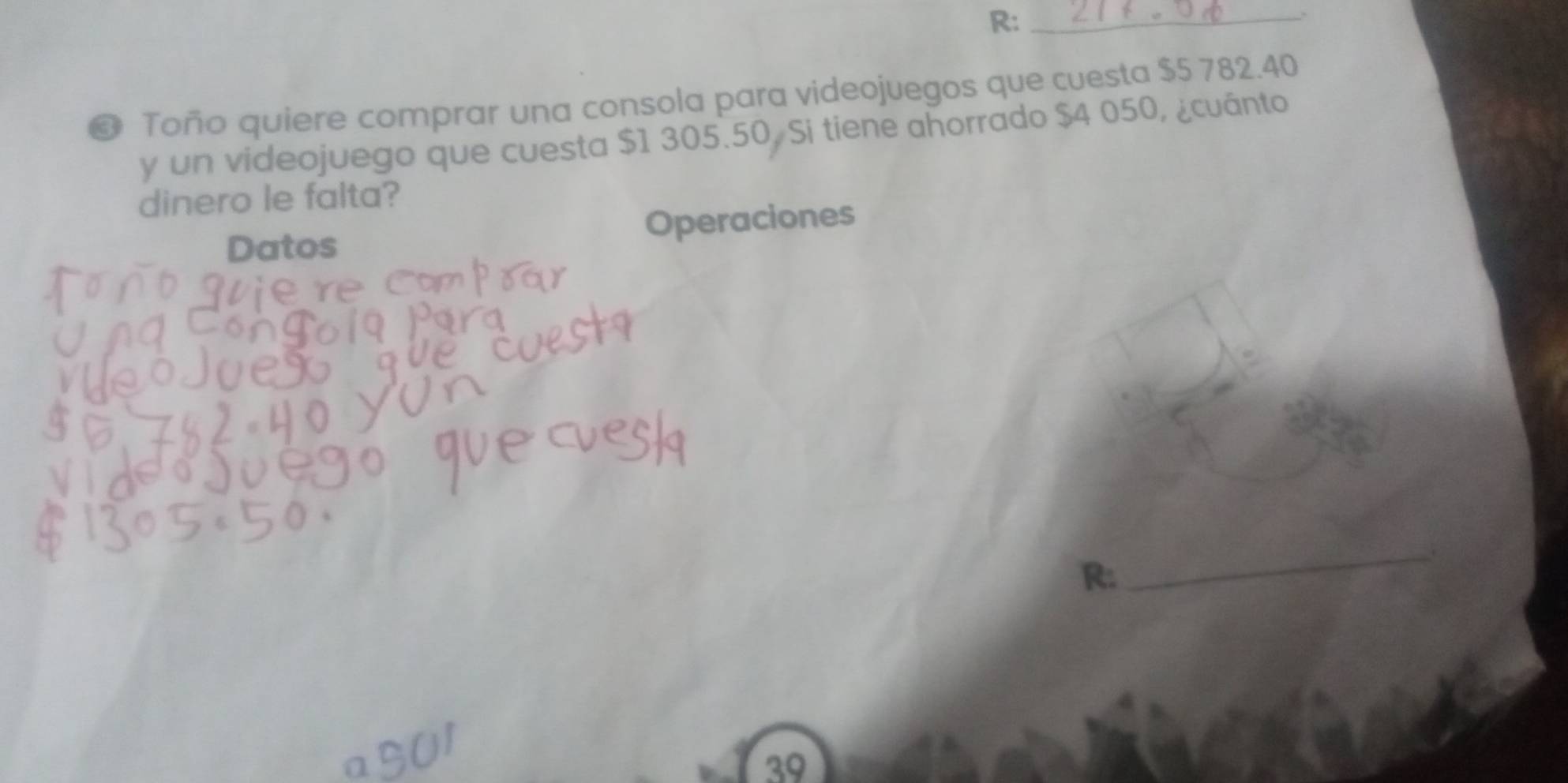 R:_ 
❸ Toño quiere comprar una consola para videojuegos que cuesta $5 782.40
y un videojuego que cuesta $1 305.50, Si tiene ahorrado $4 050, ¿cuánto 
dinero le falta? 
Datos Operaciones 
R: 
_
39