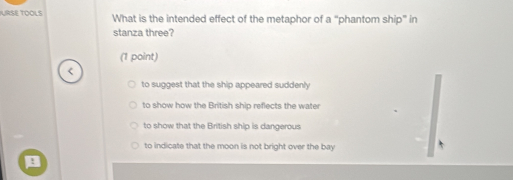 URSE TOOLS What is the intended effect of the metaphor of a “phantom ship” in
stanza three?
(1 point)
to suggest that the ship appeared suddenly
to show how the British ship reflects the water
to show that the British ship is dangerous
to indicate that the moon is not bright over the bay