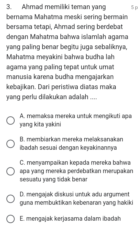 Ahmad memiliki teman yang 5 p
bernama Mahatma meski sering bermain
bersama tetapi, Ahmad sering berdebat
dengan Mahatma bahwa islamlah agama
yang paling benar begitu juga sebaliknya,
Mahatma meyakini bahwa budha lah
agama yang paling tepat untuk umat
manusia karena budha mengajarkan
kebajikan. Dari peristiwa diatas maka
yang perlu dilakukan adalah ....
A. memaksa mereka untuk mengikuti apa
yang kita yakini
B. membiarkan mereka melaksanakan
ibadah sesuai dengan keyakinannya
C. menyampaikan kepada mereka bahwa
apa yang mereka perdebatkan merupakan
sesuatu yang tidak benar
D. mengajak diskusi untuk adu argument
guna membuktikan kebenaran yang hakiki
E. mengajak kerjasama dalam ibadah