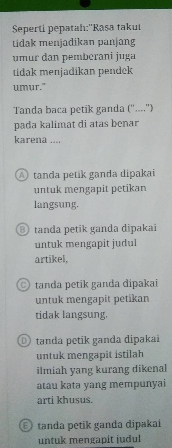 Seperti pepatah:"Rasa takut
tidak menjadikan panjang
umur dan pemberani juga
tidak menjadikan pendek
umur."
Tanda baca petik ganda ("....'')
pada kalimat di atas benar
karena ....
A tanda petik ganda dipakai
untuk mengapit petikan
langsung.
B tanda petik ganda dipakai
untuk mengapit judul
artikel,
tanda petik ganda dipakai
untuk mengapit petikan
tidak langsung.
D tanda petik ganda dipakai
untuk mengapit istilah
ilmiah yang kurang dikenal
atau kata yang mempunyai
arti khusus.
tanda petik ganda dipakai
untuk mengapit judul