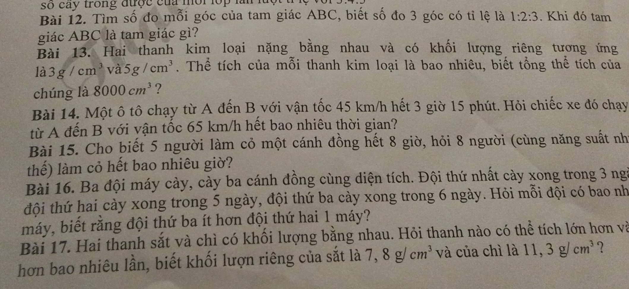 số cay trong được của mội lop làn luột t 
Bài 12. Tìm số đo mỗi góc của tam giác ABC, biết số đo 3 góc có tỉ lệ là 1:2:3. Khi đó tam 
giác ABC là tam giác gì? 
Bài 13. Hai thanh kim loại nặng bằng nhau và có khối lượng riêng tương ứng 
là 3g/cm^3 và 5g/cm^3. Thể tích của mỗi thanh kim loại là bao nhiêu, biết tổng thể tích của 
chúng là 8000cm^3 ? 
Bài 14. Một ô tô chạy từ A đến B với vận tốc 45 km/h hết 3 giờ 15 phút. Hỏi chiếc xe đó chạy 
từ A đến B với vận tốc 65 km/h hết bao nhiêu thời gian? 
Bài 15. Cho biết 5 người làm cỏ một cánh đồng hết 8 giờ, hỏi 8 người (cùng năng suất nh 
thế) làm cỏ hết bao nhiêu giờ? 
Bài 16. Ba đội máy cày, cày ba cánh đồng cùng diện tích. Đội thứ nhất cày xong trong 3 ngi 
đội thứ hai cày xong trong 5 ngày, đội thứ ba cày xong trong 6 ngày. Hỏi mỗi đội có bao nh 
máy, biết rằng đội thứ ba ít hơn đội thứ hai 1 máy? 
Bài 17. Hai thanh sắt và chì có khối lượng bằng nhau. Hỏi thanh nào có thể tích lớn hơn và 
hơn bao nhiêu lần, biết khối lượn riêng của sắt là 7, 8g/cm^3 và của chì là 11, 3g/cm^3 ?