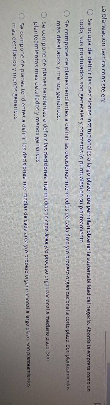 La planeación táctica consiste en:
Se ocupa de definir las decisiones institucionales a largo plazo, que permitan obtener la sustentabilidad del negocio. Aborda la empresa como un
todo, sus postulados son generales y concretos (o puntuales) en su planteamiento
Se compone de planes tendientes a definir las decisiones intermedias de cada área y/o proceso organizacional a corto plazo. Son planteamientos
más detallados y menos genéricos.
Se compone de planes tendientes a definir las decisiones intermedias de cada área y/o proceso organizacional a mediano plazo. Son
planteamientos más detallados y menos genéricos.
Se compone de planes tendientes a definir las decisiones intermedias de cada área y/o proceso organizacional a largo plazo. Son planteamientos
más detallados y menos genéricos
