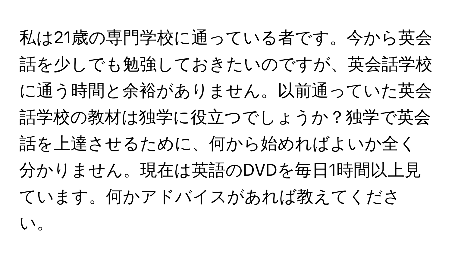 私は21歳の専門学校に通っている者です。今から英会話を少しでも勉強しておきたいのですが、英会話学校に通う時間と余裕がありません。以前通っていた英会話学校の教材は独学に役立つでしょうか？独学で英会話を上達させるために、何から始めればよいか全く分かりません。現在は英語のDVDを毎日1時間以上見ています。何かアドバイスがあれば教えてください。