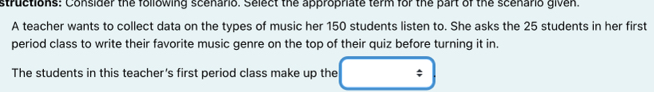 structions: Consider the following scenario. Select the appropriate term for the part of the scenario given. 
A teacher wants to collect data on the types of music her 150 students listen to. She asks the 25 students in her first 
period class to write their favorite music genre on the top of their quiz before turning it in. 
The students in this teacher's first period class make up the ;