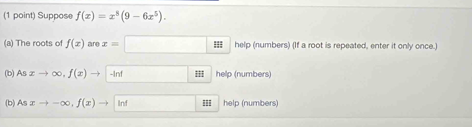 Suppose f(x)=x^8(9-6x^5). 
(a) The roots of f(x) are x=□ help(nus (numbers) (If a root is repeated, enter it only once.) 
(b) As xto ∈fty , f(x)to -ln f -ln f - -ln  help (numbers) 
(b) As xto -∈fty , f(x)to ln f □ help (numbers)