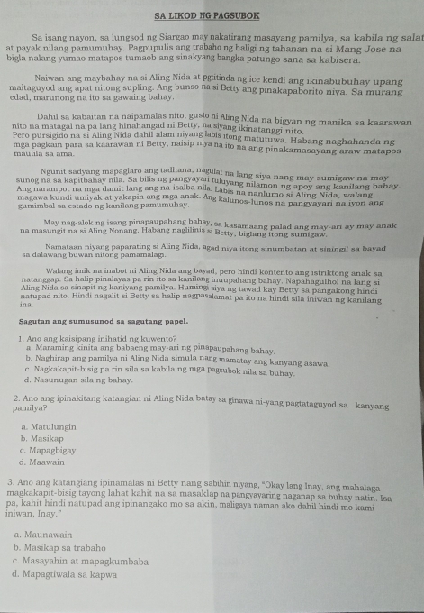 SA LIKOD NG PAGSUBOK
Sa isang nayon, sa lungsod ng Siargao may nakatirang masayang pamilya, sa kabila ng salat
at payak nilang pamumuhay. Pagpupulis ang trabaho ng haligi ng tahanan na si Mang Jose na
bigla nalang yumao matapos tumaob ang sinakyang bangka patungo sana sa kabisera.
Naiwan ang maybahay na si Aling Nida at pgtitinda ng ice kendi ang ikinabubuhay upang
maitaguyod ang apat nitong supling. Ang bunso na si Betty ang pinakapaborito niya. Sa murang
edad, marunong na ito sa gawaing bahay
Dahil sa kabaitan na naipamalas nito, gusto ni Aling Nida na bigyan ng manika sa kaarawan
nito na matagal na pa lang hinahangad ni Betty, na siyang ikinatanggi nito.
Pero pursigido na si Aling Nida dahil alam niyang labis itong matutuwa. Habang naghahanda ng
mga pagkain para sa kaarawan ni Betty, naisip niya na ito na ang pinakamasayang araw matapos
maulila sa ama
Ngunit sadyang mapaglaro ang tadhana, nagulat na lang siya nang may sumigaw na may
sunog na sa kapitbahay nila. Sa bilis ng pangyayan tuluyang nilamon ng apoy ang kanilang bahay.
Ang narampot na mga damit lang ang na-isalba nila, Labis na nanlumo si Aling Nida, walang
magawa kundi umiyak at yakapin ang mga anak. Ang kalunos-lunos na pangyayari na tyon ang
gumimbal sa estado ng kanilang pamumuhay.
May nag-alok ng isang pinapaupahang bahay, sa kasamaang palad ang may-ari ay may anak
na masungit na si Aling Nonang, Habang naglilinis si Betty, biglang itong sumigaw.
Namataan niyang paparating si Aling Nida, agad niya itong sinumbatan at siningil sa bayad
sa dalawang buwan nitong pamamalagi.
Walang imik na inabot ni Aling Nida ang bayad, pero hindi kontento ang istriktong anak sa
natanggap. Sa halip pinalayas pa rin ito sa kanilang inuupahang bahay. Napahagulhol na lang si
Aling Nida sa sinapit ng kaniyang pamilya. Humingi siya ng tawad kay Betty sa pangakong hindi
natupad nito. Hindi nagalit si Betty sa halip nagpasalamat pa ito na hindi sila iniwan ng kanilang
ina
Sagutan ang sumusunod sa sagutang papel.
1. Ano ang kaisipang inihatid ng kuwento?
a. Maraming kinita ang babaeng may-ari ng pinapaupahang bahay.
b. Naghirap ang pamilya ni Aling Nida simula nang mamatay ang kanyang asawa
c. Nagkakapit-bisig pa rin sila sa kabila ng mga pagsubok nila sa buhay.
d, Nasunugan sila ng bahay.
2. Ano ang ipinakitang katangian ni Aling Nida batay sa ginawa ni-yang pagtataguyod sa kanyang
pamilya?
a. Matulungin
b. Masikap
c. Mapagbigay
d. Maawain
3. Ano ang katangiang ipinamalas ni Betty nang sabihin niyang, "Okay lang Inay, ang mahalaga
magkakapit-bisig tayong lahat kahit na sa masaklap na pangyayaring naganap sa buhay natin. Isa
pa, kahit hindi natupad ang ipinangako mo sa akin, maligaya naman ako dahil hindi mo kami
iniwan, Inay."
a. Maunawain
b. Masikap sa trabaho
c. Masayahin at mapagkumbaba
d. Mapagtiwala sa kapwa
