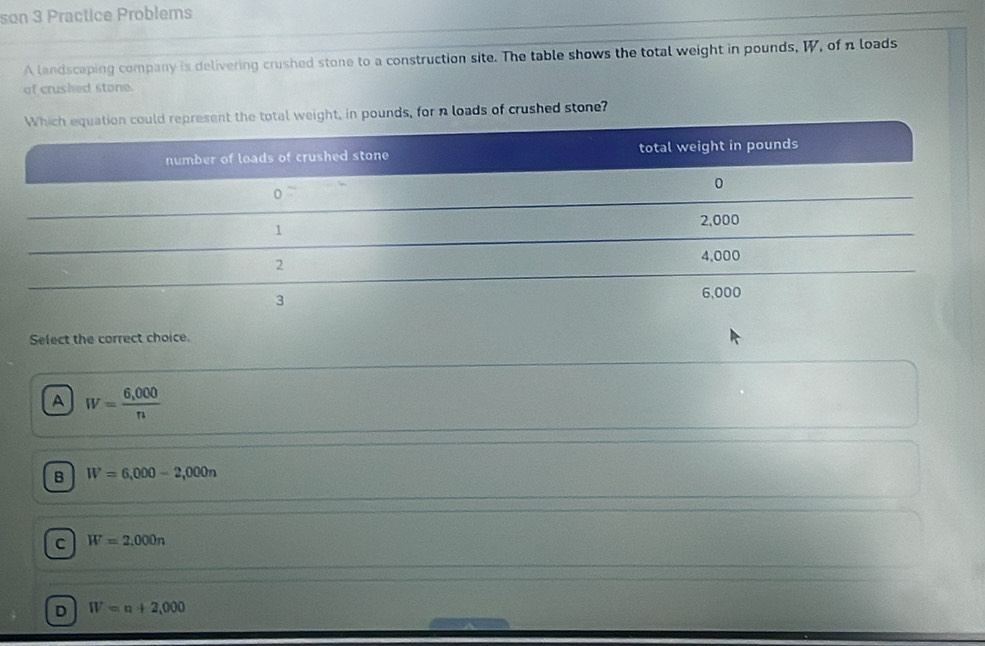 son 3 Practice Problems
A landscaping company is delivering crushed stone to a construction site. The table shows the total weight in pounds, W, of n loads
of crushed stone.
in pounds, for n loads of crushed stone?
Select the correct choice.
A W= (6,000)/n 
B W=6,000-2,000n
C W=2,000n
D W=n+2,000