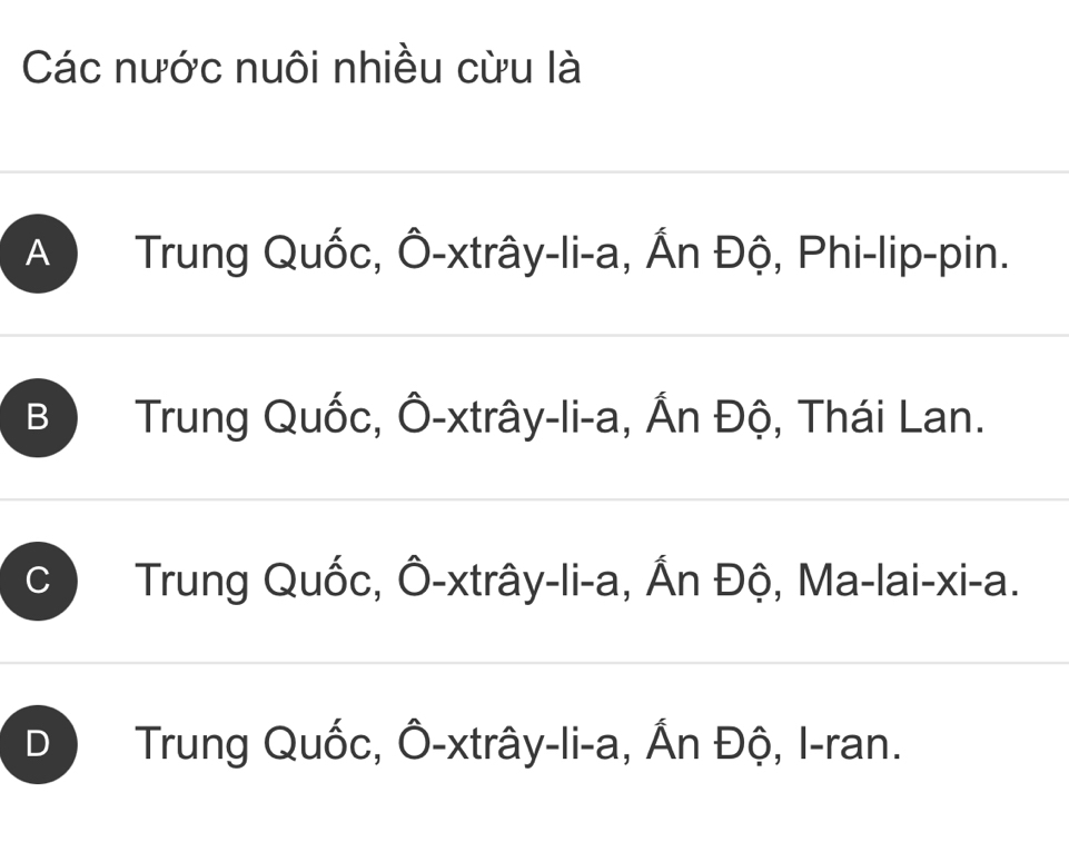 Các nước nuôi nhiều cừu là
A Trung Quốc, Ô-xtrây-li-a, Ấn Độ, Phi-lip-pin.
B Trung Quốc, Ô-xtrây-li-a, Ấn Độ, Thái Lan.
Trung Quốc, Ô-xtrây-li-a, Ấn Độ, Ma-lai-xi-a.
D Trung Quốc, Ô-xtrây-li-a, Ấn Độ, I-ran.