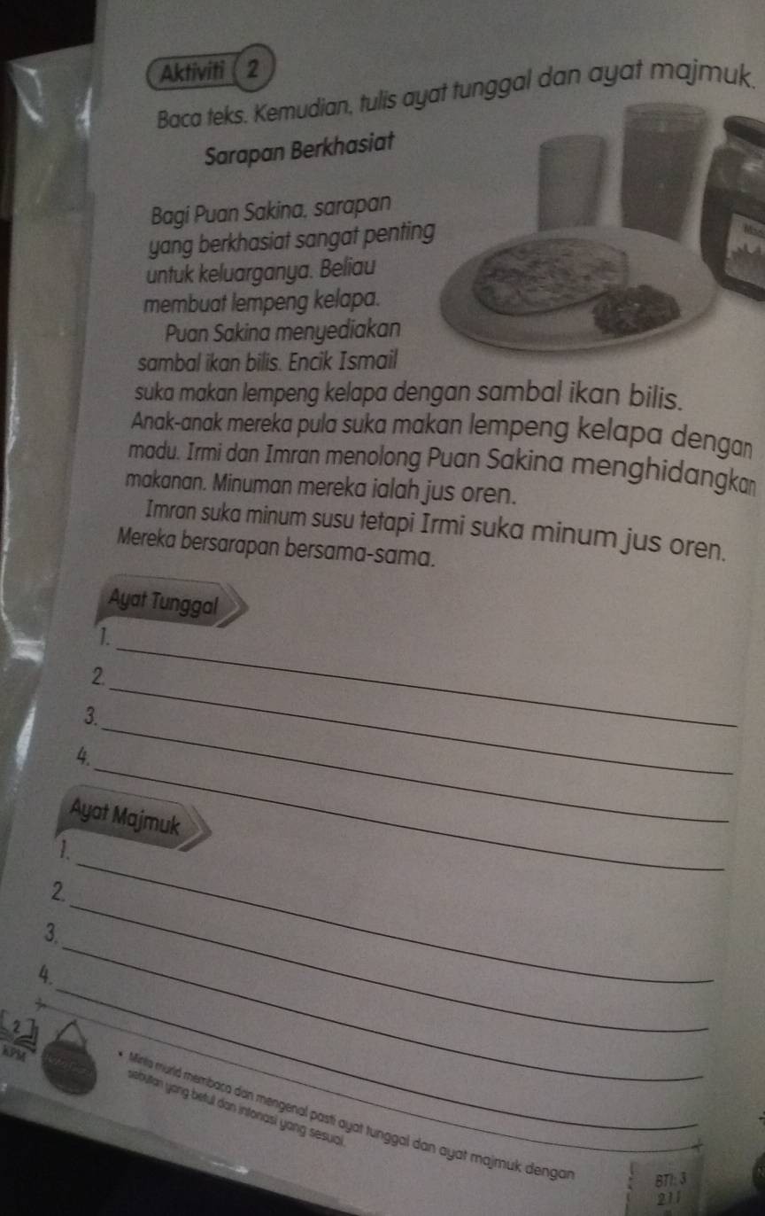 Aktiviti 2 
Baca teks. Kemudian, tulis ayat tunggal dan ayat majmuk. 
Sarapan Berkhasiat 
Bagi Puan Sakina, sarapan 
yang berkhasiat sangat penting 
untuk keluarganya. Beliau 
membuat lempeng kelapa. 
Puan Sakina menyediakan 
sambal ikan bilis. Encik Ismail 
suka makan lempeng kelapa dengan sambal ikan bilis. 
Anak-anak mereka pula suka makan lempeng kelapa dengar 
madu. Irmi dan Imran menolong Puan Sakina menghidangka 
makanan. Minuman mereka ialah jus oren. 
Imran suka minum susu tetapi Irmi suka minum jus oren. 
Mereka bersarapan bersama-sama. 
Ayat Tunggal 
1. 
_ 
2. 
3. 
_ 
_ 
4 
_ 
Ayat Majmuk 
_ 
1. 
_ 
2. 
_ 
3. 
_ 
4. 
KPM 
sebutan yong beful dan intonasì yang sesual 
Minta murld membaca dan mengenal pasti ayat tunggal dan ayat majmuk denga BTI: 3
211