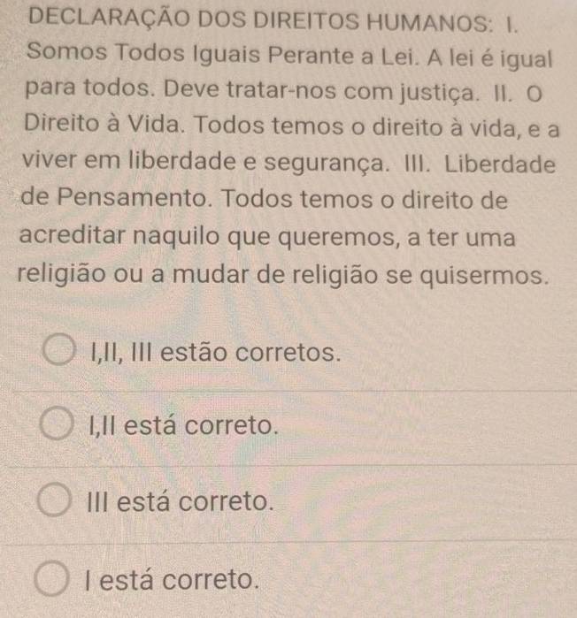 DECLARAÇÃO DOS DIREITOS HUMANOS: I.
Somos Todos Iguais Perante a Lei. A lei é igual
para todos. Deve tratar-nos com justiça. II. O
Direito à Vida. Todos temos o direito à vida, e a
viver em liberdade e segurança. III. Liberdade
de Pensamento. Todos temos o direito de
acreditar naquilo que queremos, a ter uma
religião ou a mudar de religião se quisermos.
I,II, III estão corretos.
I,II está correto.
III está correto.
I está correto.