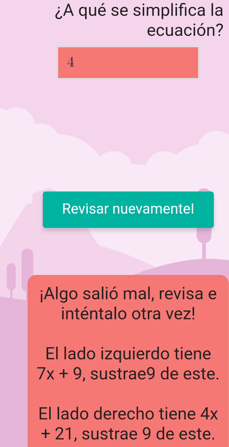 ¿A qué se simplifica la 
ecuación? 
4 
Revisar nuevamentel 
¡Algo salió mal, revisa e 
inténtalo otra vez! 
El lado izquierdo tiene
7x+9 , sustrae9 de este. 
El lado derecho tiene 4x
+ 21, sustrae 9 de este.