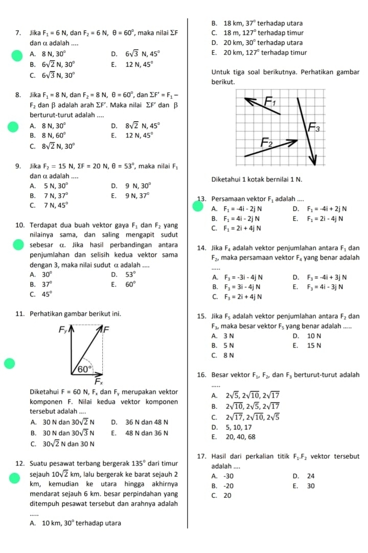 B. 18km,37° terhadap utara
7. Jika F_1=6N , dan F_2=6N,θ =60° , maka nilai ∑F C. 18m,127° terhadap timur
D.
dan α adalah .... 20km,30° terhadap utara
8N,30° D. 6sqrt(3)N,45° E. 20km,127° terhadap timur
B. 6sqrt(2)N,30° E. 12N,45°
C. 6sqrt(3)N,30° Untuk tiga soal berikutnya. Perhatikan gambar
berikut.
8. Jika F_1=8N , dan F_2=8N,θ =60°,dansumlimits F'=F_1-
F_2 dan β adalah arah sumlimits F' Maka nilai sumlimits F' dan β
berturut-turut adalah ....
A. 8N,30° D. 8sqrt(2)N,45°
B. 8N,60° E. 12N,45°
C. 8sqrt(2)N,30°
9. Jika F_2=15N,sumlimits F=20N,θ =53° , maka nilai F_1
dan α adalah .... Diketahui 1 kotak bernilai 1 N.
A. 5N,30° D. 9N,30°
B. 7N,37° E. 9N,37° 13. Persamaan vektor F_1
C. 7N,45° adalah_
A. F_1=-4i-2jN D. F_1=-4i+2jN
B. F_1=4i-2jN E. F_1=2i-4jN
10. Terdapat dua buah vektor gaya F_1 dan F_2 yang C. F_1=2i+4jN
nilainya sama, dan saling mengapit sudut
sebesar α. Jika hasil perbandingan antara F_4 adalah vektor penjumlahan antara F_1 dan
penjumlahan dan selisih kedua vektor sama 14. Jika maka persamaan vektor F_4 yang benar adalah
F_2,
dengan 3, maka nilai sudut α adalah ....
A. 30° D. 53°
A. F_3=-3i-4jN D. F_3=-4i+3jN
B. 37° E. 60°
B. F_3=3i-4jN E. F_3=4i-3jN
C. 45°
C. F_3=2i+4jN
11. Perhatikan gambar berikut ini. 15. Jika F_5 adalah vektor penjumlahan antara F_2 dan
Fy F F_3, maka besar vektor F_5 yang benar adalah_ .....
A. 3 N D. 10 N
B. 5 N E. 15 N
C. 8 N
60°
16. Besar vektor F_1,F_2, dan F_3 berturut-turut adalah
F_x
Diketahui F=60N,F dan F_y merupakan vektor A. 2sqrt(5),2sqrt(10),2sqrt(17)
komponen F. Nilai kedua vektor komponen B. 2sqrt(10),2sqrt(5),2sqrt(17)
tersebut adalah ....
C. 2sqrt(17),2sqrt(10),2sqrt(5)
A. 30Ndan 30sqrt(2)N D. 36Ndan48N
B. 30Ndan30sqrt(3)N E, 48Ndan36N D. 5, 10, 17
E. 20, 40, 68
C. 30sqrt(2)Ndan30N
17. Hasil dari perkalian titik F_1.F_2 vektor tersebut
12. Suatu pesawat terbang bergerak 135° dari timur adalah ....
sejauh 10sqrt(2)km , lalu bergerak ke barat sejauh 2 A. -30
km, kemudian ke utara hingga akhirnya B. -20 E. 30 D. 24
mendarat sejauh 6 km. besar perpindahan yang C. 20
ditempuh pesawat tersebut dan arahnya adalah
_
A. 10km,30° terhadap utara
