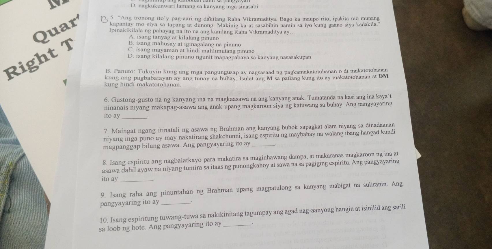 D. nagkukunwari lamang sa kanyang mga sinasabi
5. “Ang tronong ito’y pag-aari ng dakilang Raha Vikramaditya. Bago ka maupo rito, ipakita mo munang
kapantay mo siya sa tapang at dunong. Makinig ka at sasabihin namin sa iyo kung gaano siya kadakila.”
Quar Ipinakikilala ng pahayag na ito na ang kanilang Raha Vikramaditya ay...
A. isang tanyag at kilalang pinuno
Right T
B. isang mahusay at iginagalang na pinuno
C. isang mayaman at hindi malilimutang pinuno
D. isang kilalang pinuno ngunit mapagpabaya sa kanyang nasasakupan
B. Panuto: Tukuyin kung ang mga pangungusap ay nagsasaad ng pagkamakatotohanan o di makatotohanan
kung ang pagbabatayan ay ang tunay na buhay. Isulat ang M sa patlang kung ito ay makatotohanan at DM
kung hindi makatotohanan.
6. Gustong-gusto na ng kanyang ina na magkaasawa na ang kanyang anak. Tumatanda na kasi ang ina kaya’t
ninanais niyang makapag-asawa ang anak upang magkaroon siya ng katuwang sa buhay. Ang pangyayaring
ito ay _.
7. Maingat ngang itinatali ng asawa ng Brahman ang kanyang buhok sapagkat alam niyang sa dinadaanan
niyang mga puno ay may nakatirang shakchunni, isang espiritu ng maybahay na walang ibang hangad kundi
magpanggap bilang asawa. Ang pangyayaring ito ay _.
8. Isang espiritu ang nagbalatkayo para makatira sa maginhawang dampa, at makaranas magkaroon ng ina at
asawa dahil ayaw na niyang tumira sa itaas ng punongkahoy at sawa na sa pagiging espiritu. Ang pangyayaring
ito ay_
9. Isang raha ang pinuntahan ng Brahman upang magpatulong sa kanyang mabigat na suliranin. Ang
pangyayaring ito ay_
10. Isang espiritung tuwang-tuwa sa nakikinitang tagumpay ang agad nag-aanyong hangin at isinilid ang sarili
sa loob ng bote. Ang pangyayaring ito ay_ .