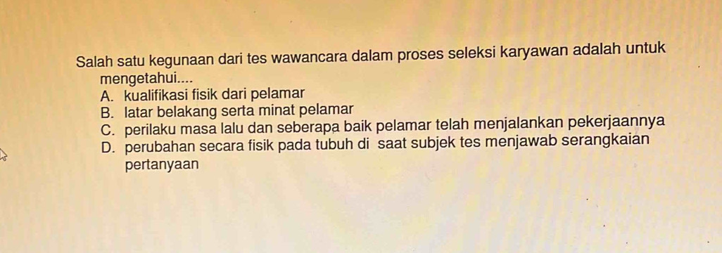 Salah satu kegunaan dari tes wawancara dalam proses seleksi karyawan adalah untuk
mengetahui....
A. kualifikasi fisik dari pelamar
B. latar belakang serta minat pelamar
C. perilaku masa lalu dan seberapa baik pelamar telah menjalankan pekerjaannya
D. perubahan secara fisik pada tubuh di saat subjek tes menjawab serangkaian
pertanyaan