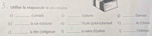 Utilise la majuscule si nécessaire. 
a) _(c)anada d) _(s)aturne g) _(b)ernard 
b) _la rue (v)ictoria e) _l'école (p)aul-(a)rsenault h) _les (c)hinois 
c) _ la fête (r)eligieuse f) _la rivière (h)udson D _(r)obinson