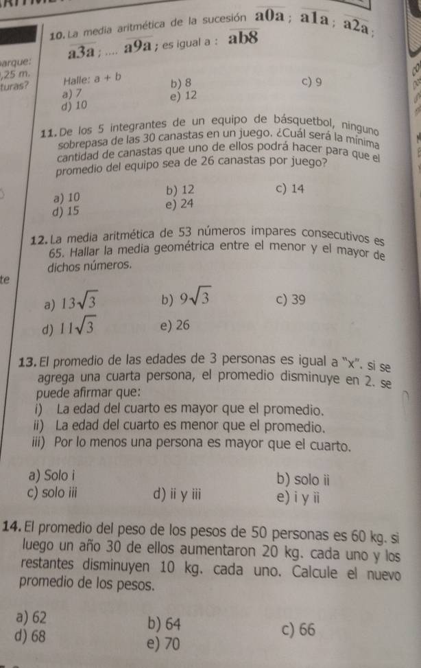 La media aritmética de la sucesión
arque: overline a3a;... aoverline 99; es igual a : overline ab8 a0a; a1a; overline a2a; 
, 25 m. Halle: a+b
to
b) 8 c) 9
turas? a) 7
d) 10 e) 12
a

11. De los 5 integrantes de un equipo de básquetbol, ninguno
sobrepasa de las 30 canastas en un juego. ¿Cuál será la mínima
cantidad de canastas que uno de ellos podrá hacer para que el
promedio del equipo sea de 26 canastas por juego?
a) 10 b) 12
c) 14
d) 15 e) 24
12. La media aritmética de 53 números impares consecutivos es
65. Hallar la media geométrica entre el menor y el mayor de
dichos números.
te
b) 9sqrt(3)
a) 13sqrt(3) c) 39
d) 11sqrt(3) e) 26
13. El promedio de las edades de 3 personas es igual a “ x ”. si se
agrega una cuarta persona, el promedio disminuye en 2. se
puede afirmar que:
i) La edad del cuarto es mayor que el promedio.
ii) La edad del cuarto es menor que el promedio.
iii) Por lo menos una persona es mayor que el cuarto.
a) Solo i b) solo i
c) solo iii d)ⅲγⅲii e) i yⅲ
14. El promedio del peso de los pesos de 50 personas es 60 kg. si
luego un año 30 de ellos aumentaron 20 kg. cada uno y los
restantes disminuyen 10 kg. cada uno. Calcule el nuevo
promedio de los pesos.
a) 62 b) 64 c) 66
d) 68
e) 70