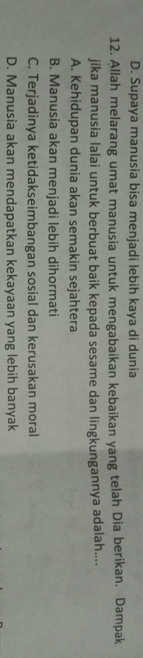 D. Supaya manusia bisa menjadi lebih kaya di dunia
12. Allah melarang umat manusia untuk mengabaikan kebaikan yang telah Dia berikan. Dampak
jika manusia lalai untuk berbuat baik kepada sesame dan lingkungannya adalah....
A. Kehidupan dunia akan semakin sejahtera
B. Manusia akan menjadi lebih dihormati
C. Terjadinya ketidakseimbangan sosial dan kerusakan moral
D. Manusia akan mendapatkan kekayaan yang lebih banyak