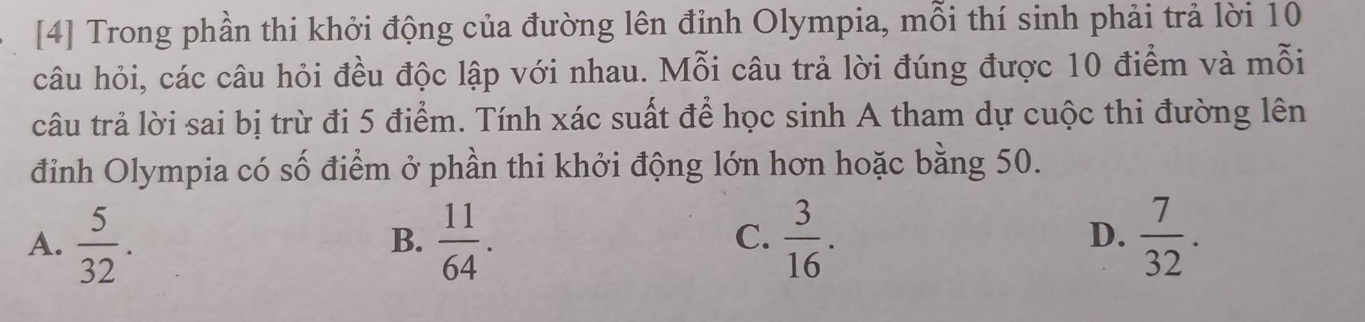 [4] Trong phần thi khởi động của đường lên đỉnh Olympia, mỗi thí sinh phải trả lời 10
câu hỏi, các câu hỏi đều độc lập với nhau. Mỗi câu trả lời đúng được 10 điểm và mỗi
câu trả lời sai bị trừ đi 5 điểm. Tính xác suất để học sinh A tham dự cuộc thi đường lên
đỉnh Olympia có số điểm ở phần thi khởi động lớn hơn hoặc bằng 50.
A.  5/32 .  11/64 .  3/16 . 
B.
C.
D.  7/32 .