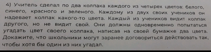 Учитель сделал πо два коллака каждого из четырех цветов: белого, 
синего, красного и зеленого. Каждому из двух своих учеников он 
надевает коллак какого-то цвета. Каждый из учеников видит Κолπак 
другого, но не видит свой. Они должны одновременно попытаться 
угадать цвет своего Κоллака, написав на своей бумажке два цвета. 
Докажите, чτο шΚольники могут заранее договориться действоваτь τак, 
чтобы хотя бы один из них угадал.