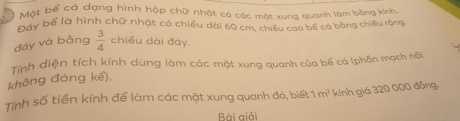 Một bể cá dạng hình hộp chữ nhật có các mặt xung quanh làm bằng kính. 
Đáy bể là hình chữ nhật có chiều dài 60 cm, chiều cao bể cá bằng chiều rộng 
đáy và bằng  3/4  chiều dài đáy. 
Tính diện tích kính dùng làm các mặt xung quanh của bể cá (phần mạch nối 
không đáng kể). 
Tính số tiền kính để làm các mặt xung quanh đó, biết 1m^2 kính giá 320 000 đồng. 
Bài giải