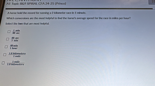 A1 Topic 8&9 SPIRAL CFA 24-25 (Prince)
1
A horse hold the record for running a 2-kilometer race in 1 minute.
Which conversions are the most helpful to find the horse's average speed for the race in miles per hour?
Select the two that are most helpful.
 1min/60sec  
 60sec /1min 
 60min/1hour 
 (1.6kilometers)/1mile 
 1mile/1.6kilometers 