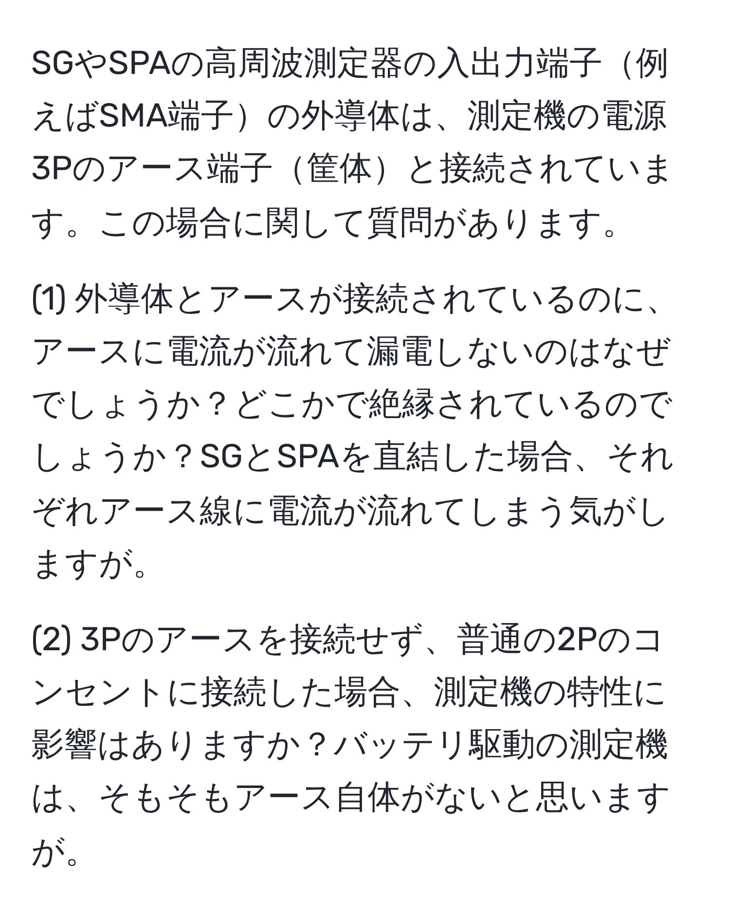 SGやSPAの高周波測定器の入出力端子例えばSMA端子の外導体は、測定機の電源3Pのアース端子筐体と接続されています。この場合に関して質問があります。

(1) 外導体とアースが接続されているのに、アースに電流が流れて漏電しないのはなぜでしょうか？どこかで絶縁されているのでしょうか？SGとSPAを直結した場合、それぞれアース線に電流が流れてしまう気がしますが。

(2) 3Pのアースを接続せず、普通の2Pのコンセントに接続した場合、測定機の特性に影響はありますか？バッテリ駆動の測定機は、そもそもアース自体がないと思いますが。