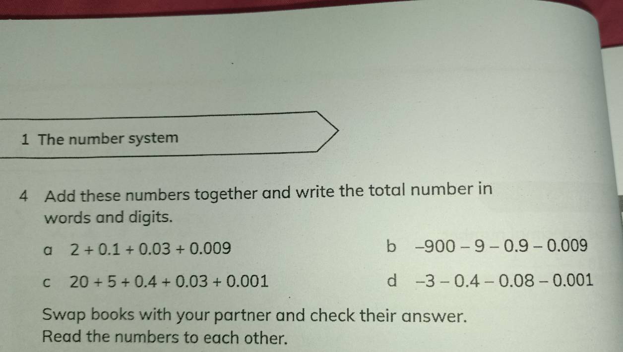 The number system
4 Add these numbers together and write the total number in
words and digits.
a 2+0.1+0.03+0.009
b -900-9-0.9-0.009
C 20+5+0.4+0.03+0.001
d -3-0.4-0.08-0.001
Swap books with your partner and check their answer.
Read the numbers to each other.