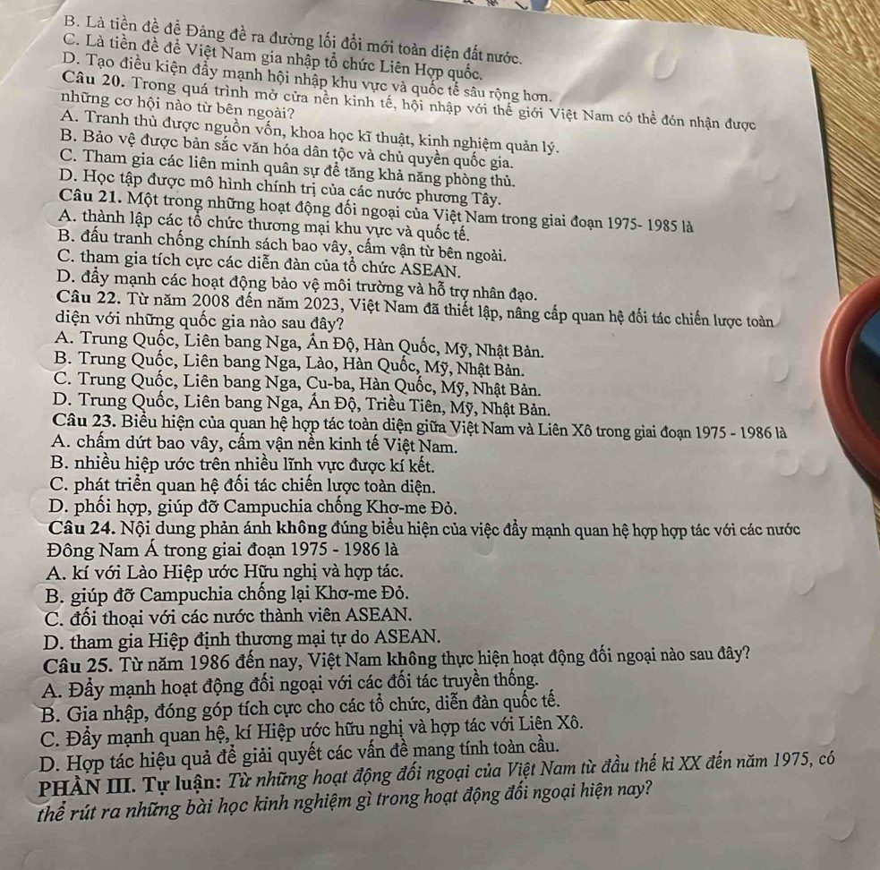 B. Là tiền đề đề Đảng đề ra đường lối đổi mới toàn diện đất nước.
C. Là tiền đề để Việt Nam gia nhập tổ chức Liên Hợp quốc.
D. Tạo điều kiện đẩy mạnh hội nhập khu vực và quốc tế sâu rộng hơn.
Câu 20. Trong quá trình mở cửa nền kinh tế, hội nhập với thế giới Việt Nam có thể đón nhận được
những cơ hội nào từ bên ngoài?
A. Tranh thủ được nguồn vốn, khoa học kĩ thuật, kinh nghiệm quản lý.
B. Bảo vệ được bản sắc văn hóa dân tộc và chủ quyền quốc gia.
C. Tham gia các liên minh quân sự đề tăng khả năng phòng thủ.
D. Học tập được mô hình chính trị của các nước phương Tây.
Câu 21. Một trong những hoạt động đối ngoại của Việt Nam trong giai đoạn 1975- 1985 là
A. thành lập các tổ chức thương mại khu vực và quốc tế.
B. đấu tranh chống chính sách bao vây, cấm vận từ bên ngoài.
C. tham gia tích cực các diễn đàn của tổ chức ASEAN.
D. đầy mạnh các hoạt động bảo vệ môi trường và hỗ trợ nhân đạo.
Câu 22. Từ năm 2008 đến năm 2023, Việt Nam đã thiết lập, nâng cấp quan hệ đối tác chiến lược toàn
diện với những quốc gia nào sau đây?
A. Trung Quốc, Liên bang Nga, Ấn Độ, Hàn Quốc, Mỹ, Nhật Bản.
B. Trung Quốc, Liên bang Nga, Lào, Hàn Quốc, Mỹ, Nhật Bản.
C. Trung Quốc, Liên bang Nga, Cu-ba, Hàn Quốc, Mỹ, Nhật Bản.
D. Trung Quốc, Liên bang Nga, Ấn Độ, Triều Tiên, Mỹ, Nhật Bản.
Câu 23. Biểu hiện của quan hệ hợp tác toàn diện giữa Việt Nam và Liên Xô trong giai đoạn 1975 - 1986 là
A. chấm dứt bao vây, cấm vận nền kinh tế Việt Nam.
B. nhiều hiệp ước trên nhiều lĩnh vực được kí kết.
C. phát triển quan hệ đối tác chiến lược toàn diện.
D. phối hợp, giúp đỡ Campuchia chống Khơ-me Đỏ.
Câu 24. Nội dung phản ánh không đúng biểu hiện của việc đầy mạnh quan hệ hợp hợp tác với các nước
Đông Nam Á trong giai đoạn 1975 - 1986 là
A. kí với Lào Hiệp ước Hữu nghị và hợp tác.
B. giúp đỡ Campuchia chống lại Khơ-me Đỏ.
C. đối thoại với các nước thành viên ASEAN.
D. tham gia Hiệp định thương mại tự do ASEAN.
Câu 25. Từ năm 1986 đến nay, Việt Nam không thực hiện hoạt động đối ngoại nào sau đây?
A. Đầy mạnh hoạt động đối ngoại với các đối tác truyền thống.
B. Gia nhập, đóng góp tích cực cho các tổ chức, diễn đàn quốc tế.
C. Đầy mạnh quan hệ, kí Hiệp ước hữu nghị và hợp tác với Liên Xô.
D. Hợp tác hiệu quả để giải quyết các vấn đề mang tính toàn cầu.
PHÀN III. Tự luận: Từ những hoạt động đối ngoại của Việt Nam từ đầu thế kỉ XX đến năm 1975, có
Thể rút ra những bài học kinh nghiệm gì trong hoạt động đối ngoại hiện nay?