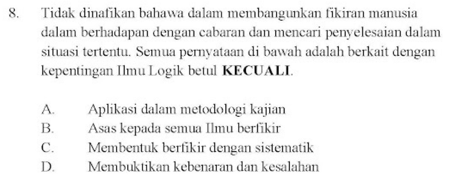 Tidak dinafikan bahawa dalam membangunkan fikiran manusia
dalam berhadapan dengan cabaran dan mencari penyelesaian dalam
situasi tertentu. Semua pernyataan di bawah adalah berkait dengan
kepentingan Ilmu Logik betul KECUALI.
A. Aplikasi dalam metodologi kajian
B. Asas kepada semua Ilmu berfikir
C. Membentuk berfikir dengan sistematik
D. Membuktikan kebenaran dan kesalahan