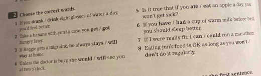 Choose the correct words. 
5 Is it true that if you ate / eat an apple a day you 
1 If you drank / drink eight glasses of water a day won’t get sick? 
2 Take a banana with you in case you get / got 6 If you have / had a cup of warm milk before bed 
you'd feel better. 
hungry later. you should sleep better. 
3 If Reggie gets a migraine, he always stays / will 7 If I were really fit, I can / could run a marathon. 
stay at home. 8 Eating junk food is OK as long as you won't / 
4 Unless the doctor is busy she would / will see you don't do it regularly 
at two o'clock. 
th e ir s t sentence.