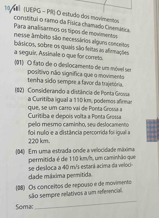 10 (UEPG - PR) O estudo dos movimentos
constitui o ramo da Física chamado Cinemática.
Para analisarmos os tipos de movimentos
nesse âmbito são necessários alguns conceitos
básicos, sobre os quais são feitas as afirmações
a seguir. Assinale o que for correto.
(01) O fato de o deslocamento de um móvel ser
positivo não significa que o movimento
tenha sido sempre a favor da trajetória.
(02) Considerando a distância de Ponta Grossa
a Curitiba igual a 110 km, podemos afirmar
que, se um carro vai de Ponta Grossa a
Curitiba e depois volta a Ponta Grossa
pelo mesmo caminho, seu deslocamento
foi nulo e a distância percorrida foi igual a
220 km.
(04) Em uma estrada onde a velocidade máxima
permitida é de 110 km/h, um caminhão que
se desloca a 40 m/s estará acima da veloci-
dade máxima permitida.
(08) Os conceitos de repouso e de movimento
são sempre relativos a um referencial.
Soma:
_