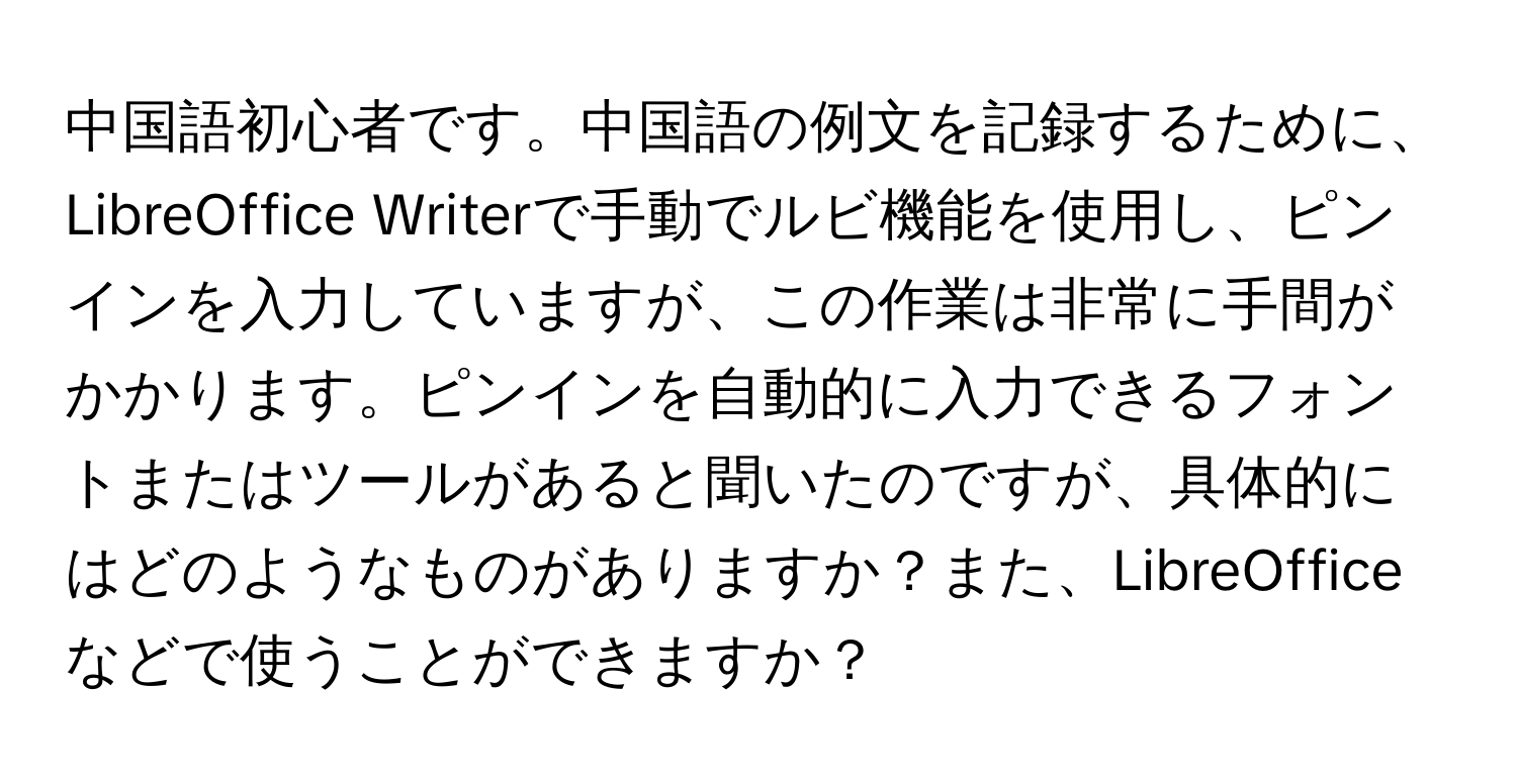 中国語初心者です。中国語の例文を記録するために、LibreOffice Writerで手動でルビ機能を使用し、ピンインを入力していますが、この作業は非常に手間がかかります。ピンインを自動的に入力できるフォントまたはツールがあると聞いたのですが、具体的にはどのようなものがありますか？また、LibreOfficeなどで使うことができますか？