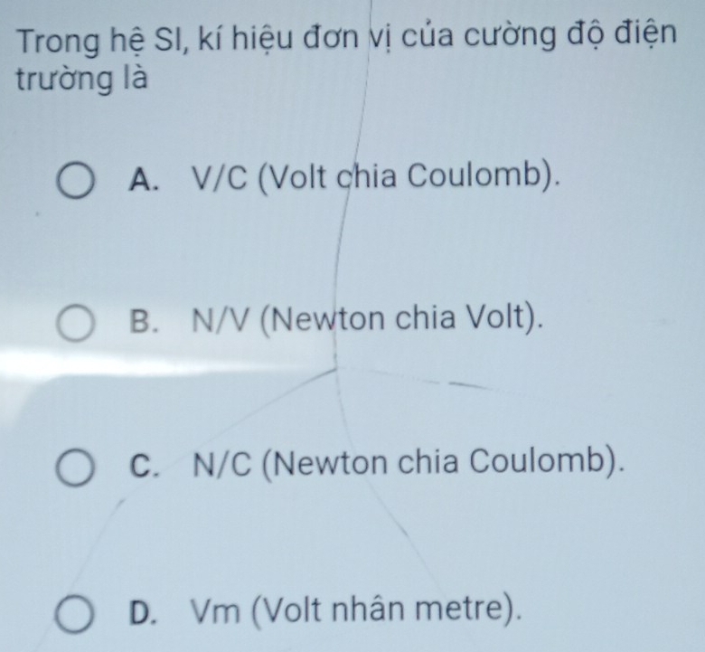 Trong hệ SI, kí hiệu đơn vị của cường độ điện
trường là
A. V/C (Volt chia Coulomb).
B. N/V (Newton chia Volt).
C. N/C (Newton chia Coulomb).
D. Vm (Volt nhân metre).