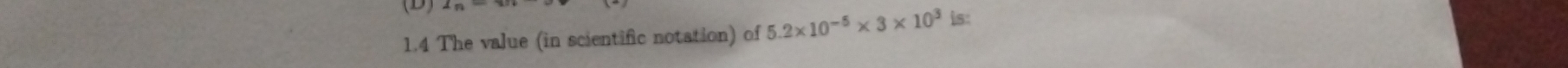 (D 
1.4 The value (in scientific notation) of 5.2* 10^(-5)* 3* 10^3 is: