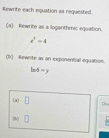 Rewrite each equation as requested. 
(a) Rewrite as a logarithmic equation.
e^x=4
(b) Rewrite as an exponential equation.
ln 6=y
(a) □ log 
(b) □
 □ /□  